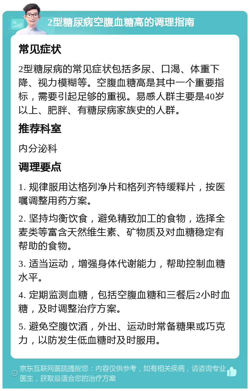 2型糖尿病空腹血糖高的调理指南 常见症状 2型糖尿病的常见症状包括多尿、口渴、体重下降、视力模糊等。空腹血糖高是其中一个重要指标，需要引起足够的重视。易感人群主要是40岁以上、肥胖、有糖尿病家族史的人群。 推荐科室 内分泌科 调理要点 1. 规律服用达格列净片和格列齐特缓释片，按医嘱调整用药方案。 2. 坚持均衡饮食，避免精致加工的食物，选择全麦类等富含天然维生素、矿物质及对血糖稳定有帮助的食物。 3. 适当运动，增强身体代谢能力，帮助控制血糖水平。 4. 定期监测血糖，包括空腹血糖和三餐后2小时血糖，及时调整治疗方案。 5. 避免空腹饮酒，外出、运动时常备糖果或巧克力，以防发生低血糖时及时服用。