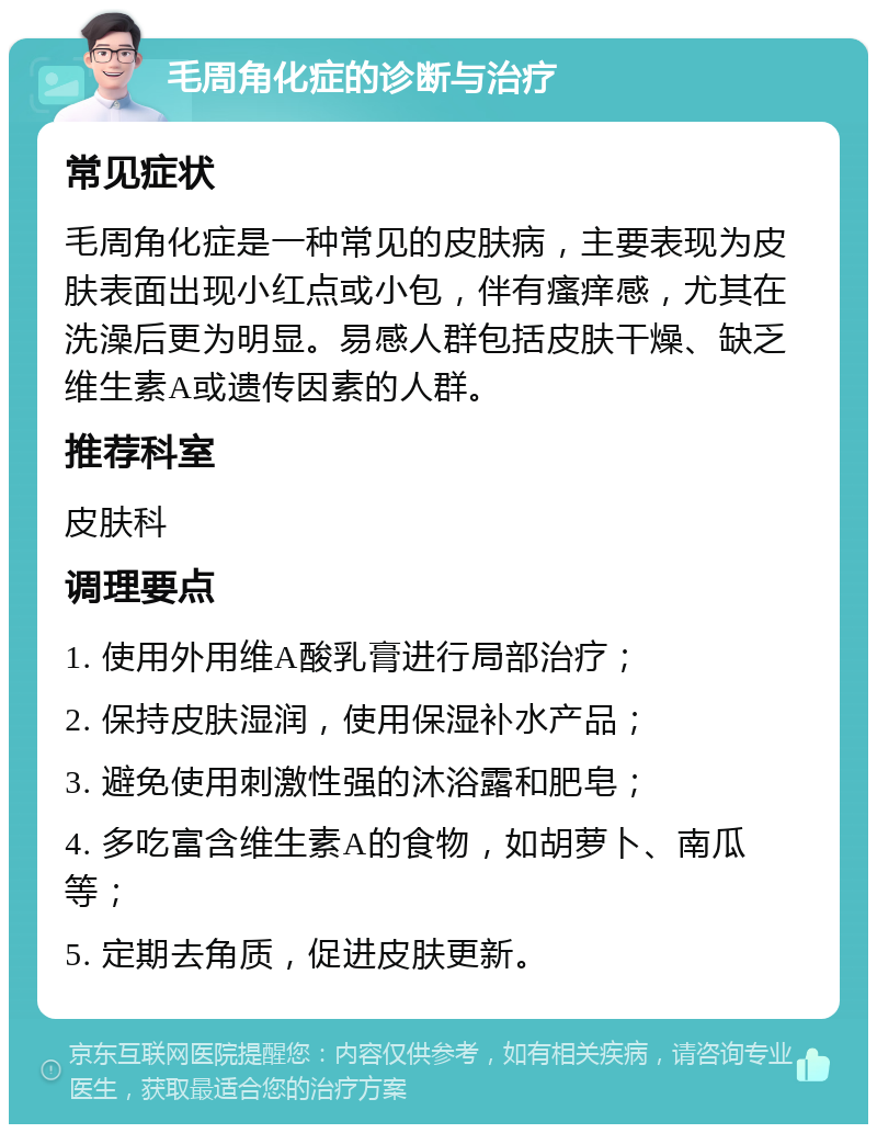 毛周角化症的诊断与治疗 常见症状 毛周角化症是一种常见的皮肤病，主要表现为皮肤表面出现小红点或小包，伴有瘙痒感，尤其在洗澡后更为明显。易感人群包括皮肤干燥、缺乏维生素A或遗传因素的人群。 推荐科室 皮肤科 调理要点 1. 使用外用维A酸乳膏进行局部治疗； 2. 保持皮肤湿润，使用保湿补水产品； 3. 避免使用刺激性强的沐浴露和肥皂； 4. 多吃富含维生素A的食物，如胡萝卜、南瓜等； 5. 定期去角质，促进皮肤更新。