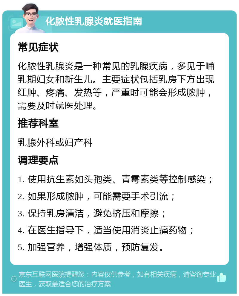 化脓性乳腺炎就医指南 常见症状 化脓性乳腺炎是一种常见的乳腺疾病，多见于哺乳期妇女和新生儿。主要症状包括乳房下方出现红肿、疼痛、发热等，严重时可能会形成脓肿，需要及时就医处理。 推荐科室 乳腺外科或妇产科 调理要点 1. 使用抗生素如头孢类、青霉素类等控制感染； 2. 如果形成脓肿，可能需要手术引流； 3. 保持乳房清洁，避免挤压和摩擦； 4. 在医生指导下，适当使用消炎止痛药物； 5. 加强营养，增强体质，预防复发。