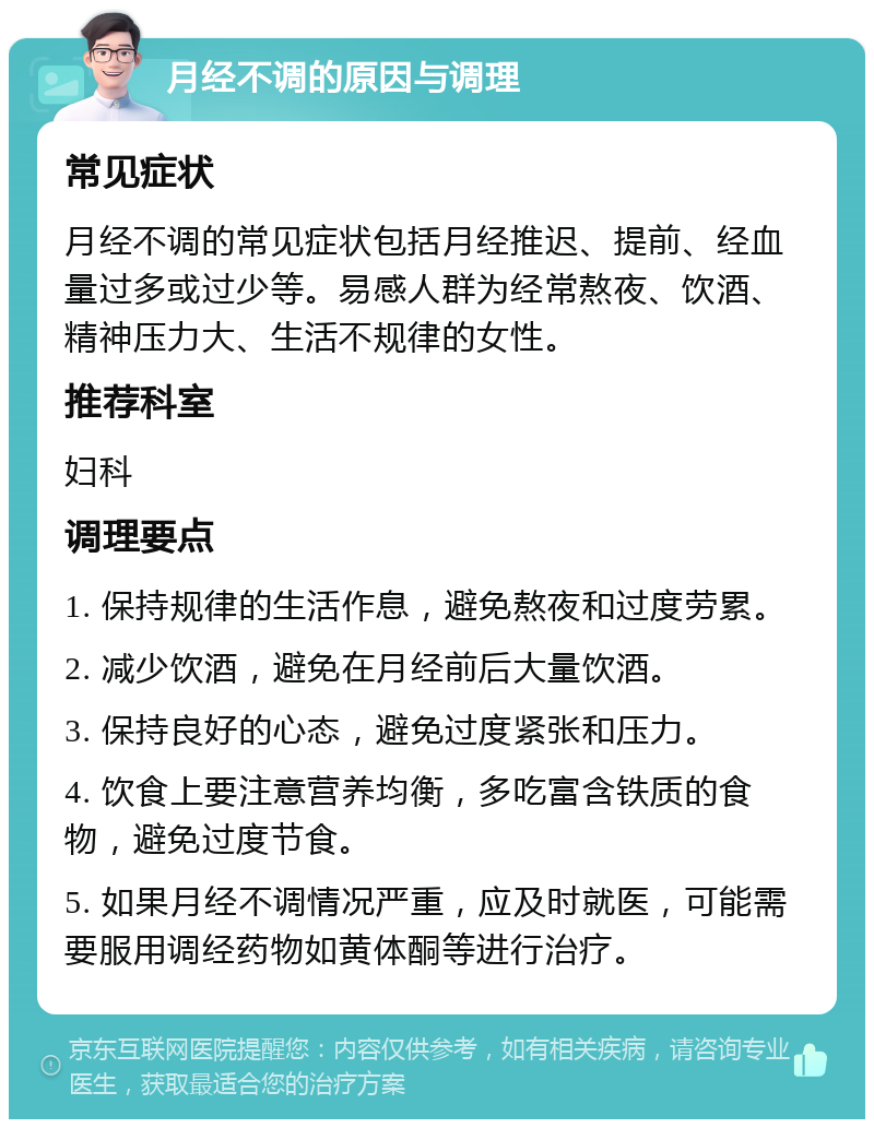 月经不调的原因与调理 常见症状 月经不调的常见症状包括月经推迟、提前、经血量过多或过少等。易感人群为经常熬夜、饮酒、精神压力大、生活不规律的女性。 推荐科室 妇科 调理要点 1. 保持规律的生活作息，避免熬夜和过度劳累。 2. 减少饮酒，避免在月经前后大量饮酒。 3. 保持良好的心态，避免过度紧张和压力。 4. 饮食上要注意营养均衡，多吃富含铁质的食物，避免过度节食。 5. 如果月经不调情况严重，应及时就医，可能需要服用调经药物如黄体酮等进行治疗。