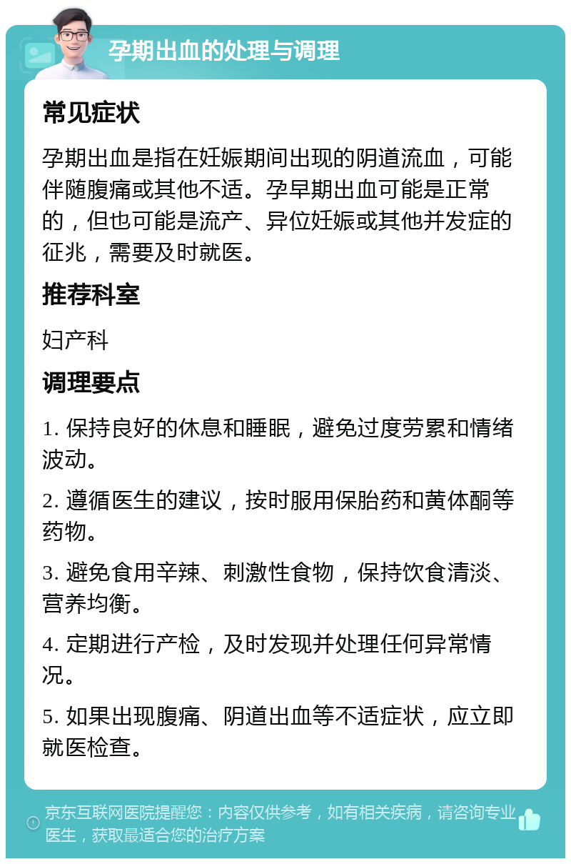 孕期出血的处理与调理 常见症状 孕期出血是指在妊娠期间出现的阴道流血，可能伴随腹痛或其他不适。孕早期出血可能是正常的，但也可能是流产、异位妊娠或其他并发症的征兆，需要及时就医。 推荐科室 妇产科 调理要点 1. 保持良好的休息和睡眠，避免过度劳累和情绪波动。 2. 遵循医生的建议，按时服用保胎药和黄体酮等药物。 3. 避免食用辛辣、刺激性食物，保持饮食清淡、营养均衡。 4. 定期进行产检，及时发现并处理任何异常情况。 5. 如果出现腹痛、阴道出血等不适症状，应立即就医检查。