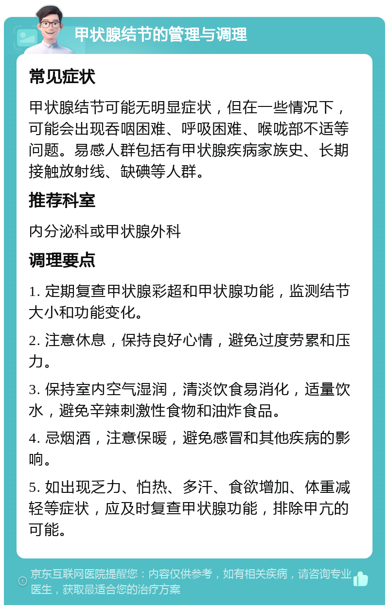 甲状腺结节的管理与调理 常见症状 甲状腺结节可能无明显症状，但在一些情况下，可能会出现吞咽困难、呼吸困难、喉咙部不适等问题。易感人群包括有甲状腺疾病家族史、长期接触放射线、缺碘等人群。 推荐科室 内分泌科或甲状腺外科 调理要点 1. 定期复查甲状腺彩超和甲状腺功能，监测结节大小和功能变化。 2. 注意休息，保持良好心情，避免过度劳累和压力。 3. 保持室内空气湿润，清淡饮食易消化，适量饮水，避免辛辣刺激性食物和油炸食品。 4. 忌烟酒，注意保暖，避免感冒和其他疾病的影响。 5. 如出现乏力、怕热、多汗、食欲增加、体重减轻等症状，应及时复查甲状腺功能，排除甲亢的可能。