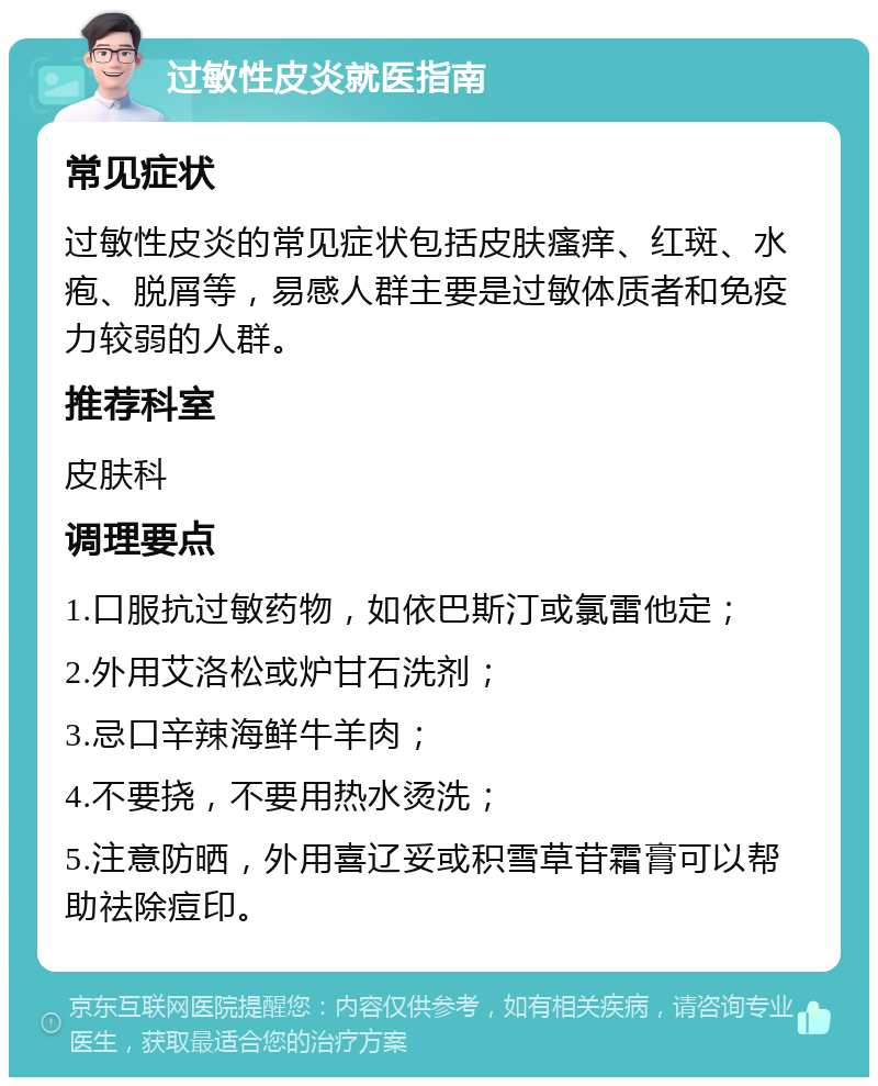 过敏性皮炎就医指南 常见症状 过敏性皮炎的常见症状包括皮肤瘙痒、红斑、水疱、脱屑等，易感人群主要是过敏体质者和免疫力较弱的人群。 推荐科室 皮肤科 调理要点 1.口服抗过敏药物，如依巴斯汀或氯雷他定； 2.外用艾洛松或炉甘石洗剂； 3.忌口辛辣海鲜牛羊肉； 4.不要挠，不要用热水烫洗； 5.注意防晒，外用喜辽妥或积雪草苷霜膏可以帮助祛除痘印。