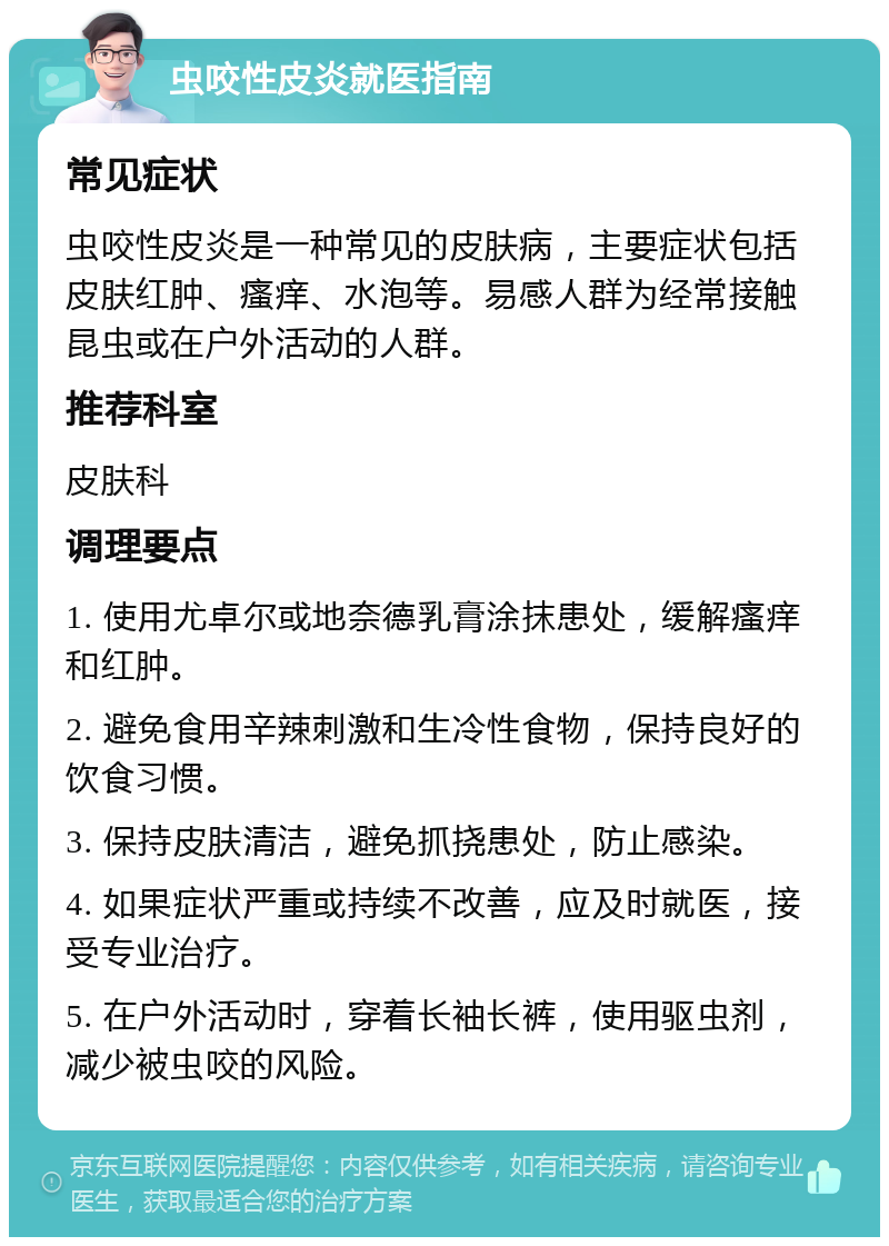 虫咬性皮炎就医指南 常见症状 虫咬性皮炎是一种常见的皮肤病，主要症状包括皮肤红肿、瘙痒、水泡等。易感人群为经常接触昆虫或在户外活动的人群。 推荐科室 皮肤科 调理要点 1. 使用尤卓尔或地奈德乳膏涂抹患处，缓解瘙痒和红肿。 2. 避免食用辛辣刺激和生冷性食物，保持良好的饮食习惯。 3. 保持皮肤清洁，避免抓挠患处，防止感染。 4. 如果症状严重或持续不改善，应及时就医，接受专业治疗。 5. 在户外活动时，穿着长袖长裤，使用驱虫剂，减少被虫咬的风险。