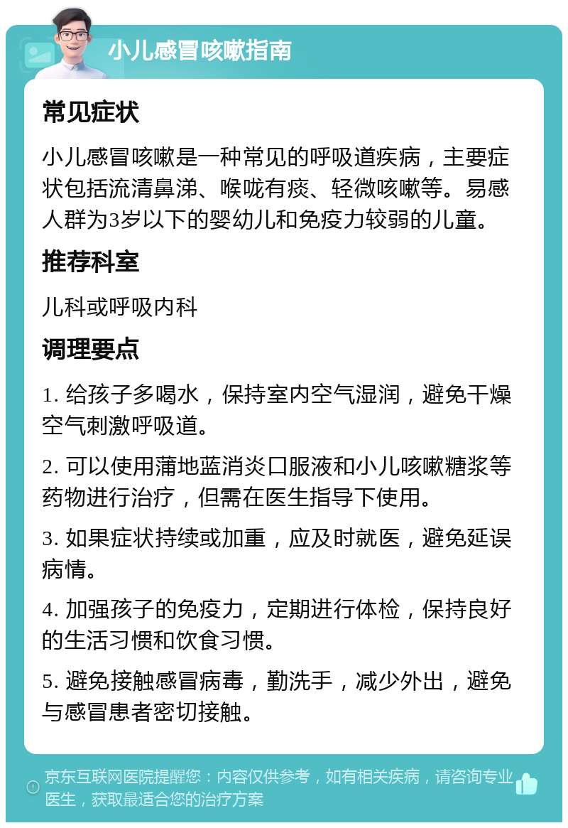 小儿感冒咳嗽指南 常见症状 小儿感冒咳嗽是一种常见的呼吸道疾病，主要症状包括流清鼻涕、喉咙有痰、轻微咳嗽等。易感人群为3岁以下的婴幼儿和免疫力较弱的儿童。 推荐科室 儿科或呼吸内科 调理要点 1. 给孩子多喝水，保持室内空气湿润，避免干燥空气刺激呼吸道。 2. 可以使用蒲地蓝消炎口服液和小儿咳嗽糖浆等药物进行治疗，但需在医生指导下使用。 3. 如果症状持续或加重，应及时就医，避免延误病情。 4. 加强孩子的免疫力，定期进行体检，保持良好的生活习惯和饮食习惯。 5. 避免接触感冒病毒，勤洗手，减少外出，避免与感冒患者密切接触。