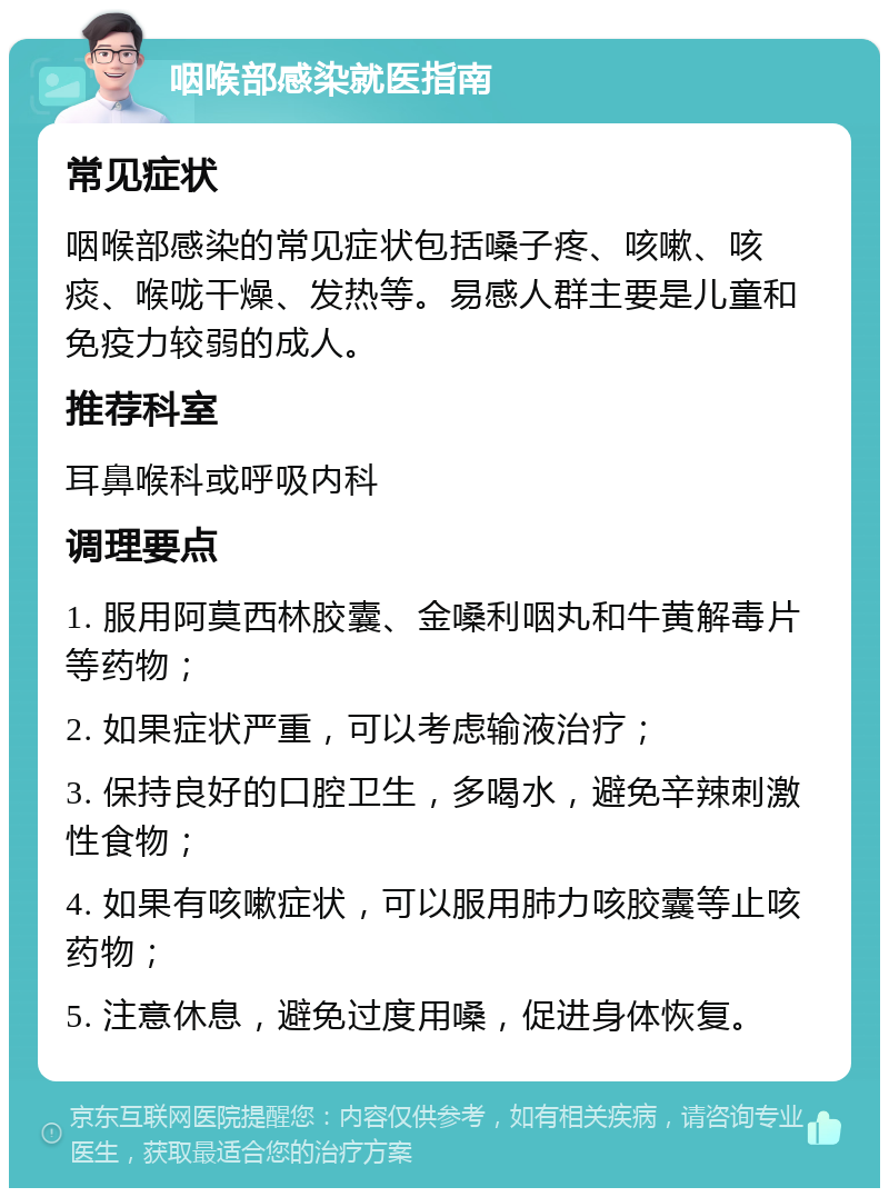 咽喉部感染就医指南 常见症状 咽喉部感染的常见症状包括嗓子疼、咳嗽、咳痰、喉咙干燥、发热等。易感人群主要是儿童和免疫力较弱的成人。 推荐科室 耳鼻喉科或呼吸内科 调理要点 1. 服用阿莫西林胶囊、金嗓利咽丸和牛黄解毒片等药物； 2. 如果症状严重，可以考虑输液治疗； 3. 保持良好的口腔卫生，多喝水，避免辛辣刺激性食物； 4. 如果有咳嗽症状，可以服用肺力咳胶囊等止咳药物； 5. 注意休息，避免过度用嗓，促进身体恢复。