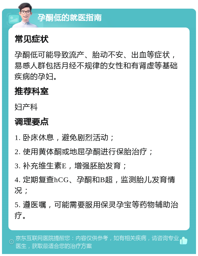 孕酮低的就医指南 常见症状 孕酮低可能导致流产、胎动不安、出血等症状，易感人群包括月经不规律的女性和有肾虚等基础疾病的孕妇。 推荐科室 妇产科 调理要点 1. 卧床休息，避免剧烈活动； 2. 使用黄体酮或地屈孕酮进行保胎治疗； 3. 补充维生素E，增强胚胎发育； 4. 定期复查hCG、孕酮和B超，监测胎儿发育情况； 5. 遵医嘱，可能需要服用保灵孕宝等药物辅助治疗。