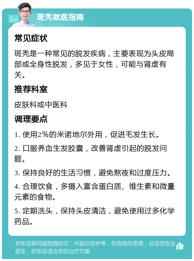 斑秃就医指南 常见症状 斑秃是一种常见的脱发疾病，主要表现为头皮局部或全身性脱发，多见于女性，可能与肾虚有关。 推荐科室 皮肤科或中医科 调理要点 1. 使用2％的米诺地尔外用，促进毛发生长。 2. 口服养血生发胶囊，改善肾虚引起的脱发问题。 3. 保持良好的生活习惯，避免熬夜和过度压力。 4. 合理饮食，多摄入富含蛋白质、维生素和微量元素的食物。 5. 定期洗头，保持头皮清洁，避免使用过多化学药品。