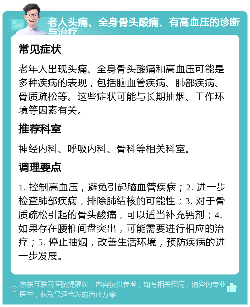 老人头痛、全身骨头酸痛、有高血压的诊断与治疗 常见症状 老年人出现头痛、全身骨头酸痛和高血压可能是多种疾病的表现，包括脑血管疾病、肺部疾病、骨质疏松等。这些症状可能与长期抽烟、工作环境等因素有关。 推荐科室 神经内科、呼吸内科、骨科等相关科室。 调理要点 1. 控制高血压，避免引起脑血管疾病；2. 进一步检查肺部疾病，排除肺结核的可能性；3. 对于骨质疏松引起的骨头酸痛，可以适当补充钙剂；4. 如果存在腰椎间盘突出，可能需要进行相应的治疗；5. 停止抽烟，改善生活环境，预防疾病的进一步发展。