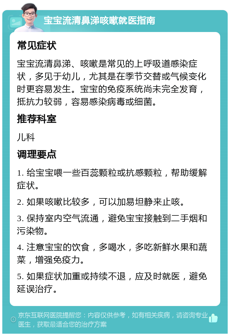 宝宝流清鼻涕咳嗽就医指南 常见症状 宝宝流清鼻涕、咳嗽是常见的上呼吸道感染症状，多见于幼儿，尤其是在季节交替或气候变化时更容易发生。宝宝的免疫系统尚未完全发育，抵抗力较弱，容易感染病毒或细菌。 推荐科室 儿科 调理要点 1. 给宝宝喂一些百蕊颗粒或抗感颗粒，帮助缓解症状。 2. 如果咳嗽比较多，可以加易坦静来止咳。 3. 保持室内空气流通，避免宝宝接触到二手烟和污染物。 4. 注意宝宝的饮食，多喝水，多吃新鲜水果和蔬菜，增强免疫力。 5. 如果症状加重或持续不退，应及时就医，避免延误治疗。