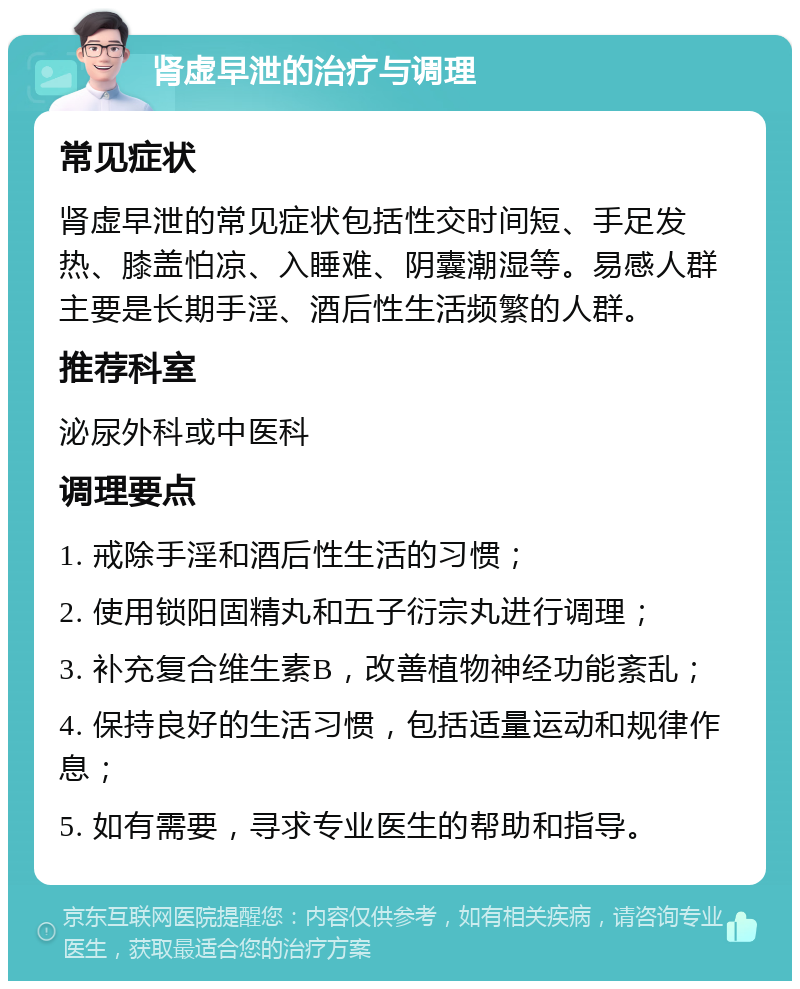 肾虚早泄的治疗与调理 常见症状 肾虚早泄的常见症状包括性交时间短、手足发热、膝盖怕凉、入睡难、阴囊潮湿等。易感人群主要是长期手淫、酒后性生活频繁的人群。 推荐科室 泌尿外科或中医科 调理要点 1. 戒除手淫和酒后性生活的习惯； 2. 使用锁阳固精丸和五子衍宗丸进行调理； 3. 补充复合维生素B，改善植物神经功能紊乱； 4. 保持良好的生活习惯，包括适量运动和规律作息； 5. 如有需要，寻求专业医生的帮助和指导。