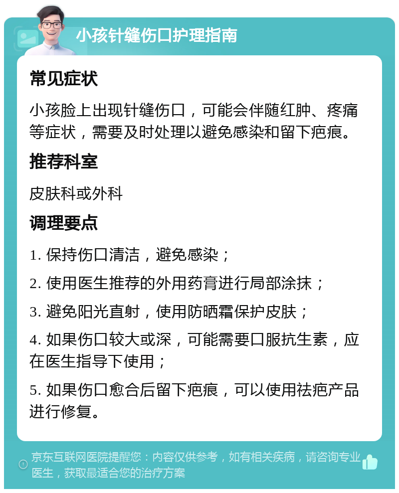 小孩针缝伤口护理指南 常见症状 小孩脸上出现针缝伤口，可能会伴随红肿、疼痛等症状，需要及时处理以避免感染和留下疤痕。 推荐科室 皮肤科或外科 调理要点 1. 保持伤口清洁，避免感染； 2. 使用医生推荐的外用药膏进行局部涂抹； 3. 避免阳光直射，使用防晒霜保护皮肤； 4. 如果伤口较大或深，可能需要口服抗生素，应在医生指导下使用； 5. 如果伤口愈合后留下疤痕，可以使用祛疤产品进行修复。