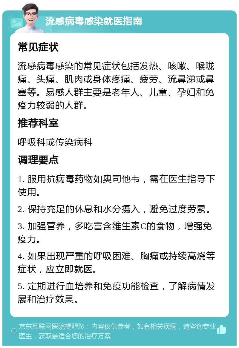 流感病毒感染就医指南 常见症状 流感病毒感染的常见症状包括发热、咳嗽、喉咙痛、头痛、肌肉或身体疼痛、疲劳、流鼻涕或鼻塞等。易感人群主要是老年人、儿童、孕妇和免疫力较弱的人群。 推荐科室 呼吸科或传染病科 调理要点 1. 服用抗病毒药物如奥司他韦，需在医生指导下使用。 2. 保持充足的休息和水分摄入，避免过度劳累。 3. 加强营养，多吃富含维生素C的食物，增强免疫力。 4. 如果出现严重的呼吸困难、胸痛或持续高烧等症状，应立即就医。 5. 定期进行血培养和免疫功能检查，了解病情发展和治疗效果。