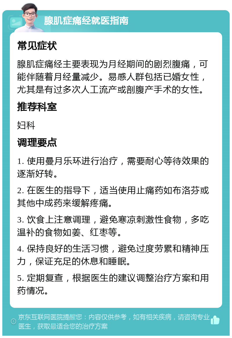 腺肌症痛经就医指南 常见症状 腺肌症痛经主要表现为月经期间的剧烈腹痛，可能伴随着月经量减少。易感人群包括已婚女性，尤其是有过多次人工流产或剖腹产手术的女性。 推荐科室 妇科 调理要点 1. 使用曼月乐环进行治疗，需要耐心等待效果的逐渐好转。 2. 在医生的指导下，适当使用止痛药如布洛芬或其他中成药来缓解疼痛。 3. 饮食上注意调理，避免寒凉刺激性食物，多吃温补的食物如姜、红枣等。 4. 保持良好的生活习惯，避免过度劳累和精神压力，保证充足的休息和睡眠。 5. 定期复查，根据医生的建议调整治疗方案和用药情况。