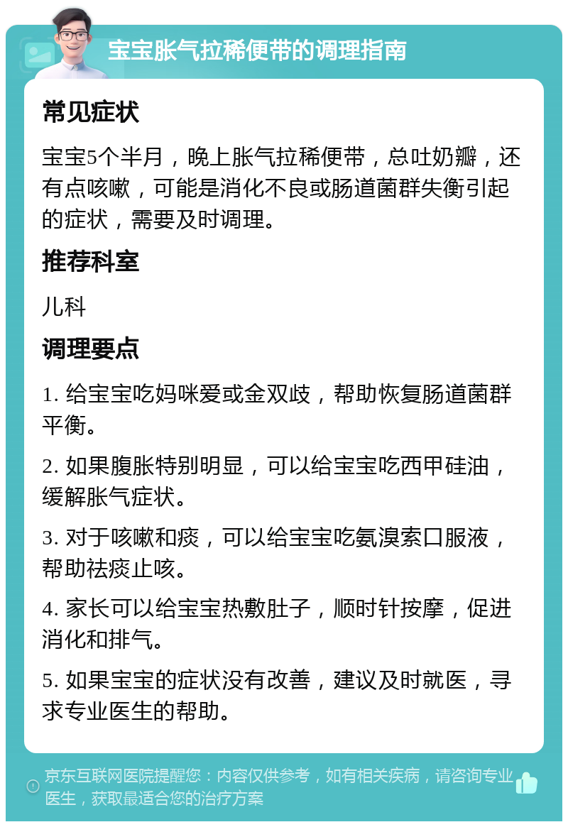 宝宝胀气拉稀便带的调理指南 常见症状 宝宝5个半月，晚上胀气拉稀便带，总吐奶瓣，还有点咳嗽，可能是消化不良或肠道菌群失衡引起的症状，需要及时调理。 推荐科室 儿科 调理要点 1. 给宝宝吃妈咪爱或金双歧，帮助恢复肠道菌群平衡。 2. 如果腹胀特别明显，可以给宝宝吃西甲硅油，缓解胀气症状。 3. 对于咳嗽和痰，可以给宝宝吃氨溴索口服液，帮助祛痰止咳。 4. 家长可以给宝宝热敷肚子，顺时针按摩，促进消化和排气。 5. 如果宝宝的症状没有改善，建议及时就医，寻求专业医生的帮助。