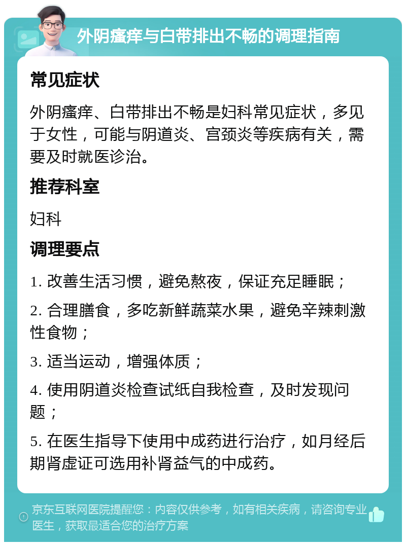 外阴瘙痒与白带排出不畅的调理指南 常见症状 外阴瘙痒、白带排出不畅是妇科常见症状，多见于女性，可能与阴道炎、宫颈炎等疾病有关，需要及时就医诊治。 推荐科室 妇科 调理要点 1. 改善生活习惯，避免熬夜，保证充足睡眠； 2. 合理膳食，多吃新鲜蔬菜水果，避免辛辣刺激性食物； 3. 适当运动，增强体质； 4. 使用阴道炎检查试纸自我检查，及时发现问题； 5. 在医生指导下使用中成药进行治疗，如月经后期肾虚证可选用补肾益气的中成药。