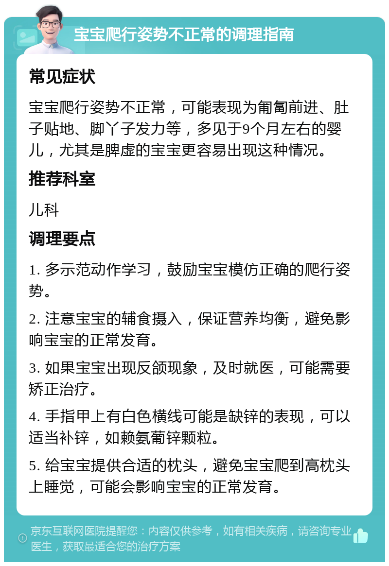 宝宝爬行姿势不正常的调理指南 常见症状 宝宝爬行姿势不正常，可能表现为匍匐前进、肚子贴地、脚丫子发力等，多见于9个月左右的婴儿，尤其是脾虚的宝宝更容易出现这种情况。 推荐科室 儿科 调理要点 1. 多示范动作学习，鼓励宝宝模仿正确的爬行姿势。 2. 注意宝宝的辅食摄入，保证营养均衡，避免影响宝宝的正常发育。 3. 如果宝宝出现反颌现象，及时就医，可能需要矫正治疗。 4. 手指甲上有白色横线可能是缺锌的表现，可以适当补锌，如赖氨葡锌颗粒。 5. 给宝宝提供合适的枕头，避免宝宝爬到高枕头上睡觉，可能会影响宝宝的正常发育。