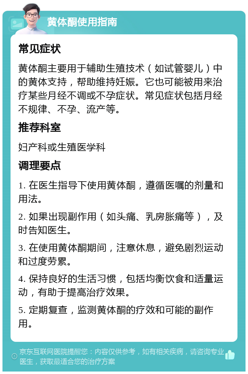 黄体酮使用指南 常见症状 黄体酮主要用于辅助生殖技术（如试管婴儿）中的黄体支持，帮助维持妊娠。它也可能被用来治疗某些月经不调或不孕症状。常见症状包括月经不规律、不孕、流产等。 推荐科室 妇产科或生殖医学科 调理要点 1. 在医生指导下使用黄体酮，遵循医嘱的剂量和用法。 2. 如果出现副作用（如头痛、乳房胀痛等），及时告知医生。 3. 在使用黄体酮期间，注意休息，避免剧烈运动和过度劳累。 4. 保持良好的生活习惯，包括均衡饮食和适量运动，有助于提高治疗效果。 5. 定期复查，监测黄体酮的疗效和可能的副作用。