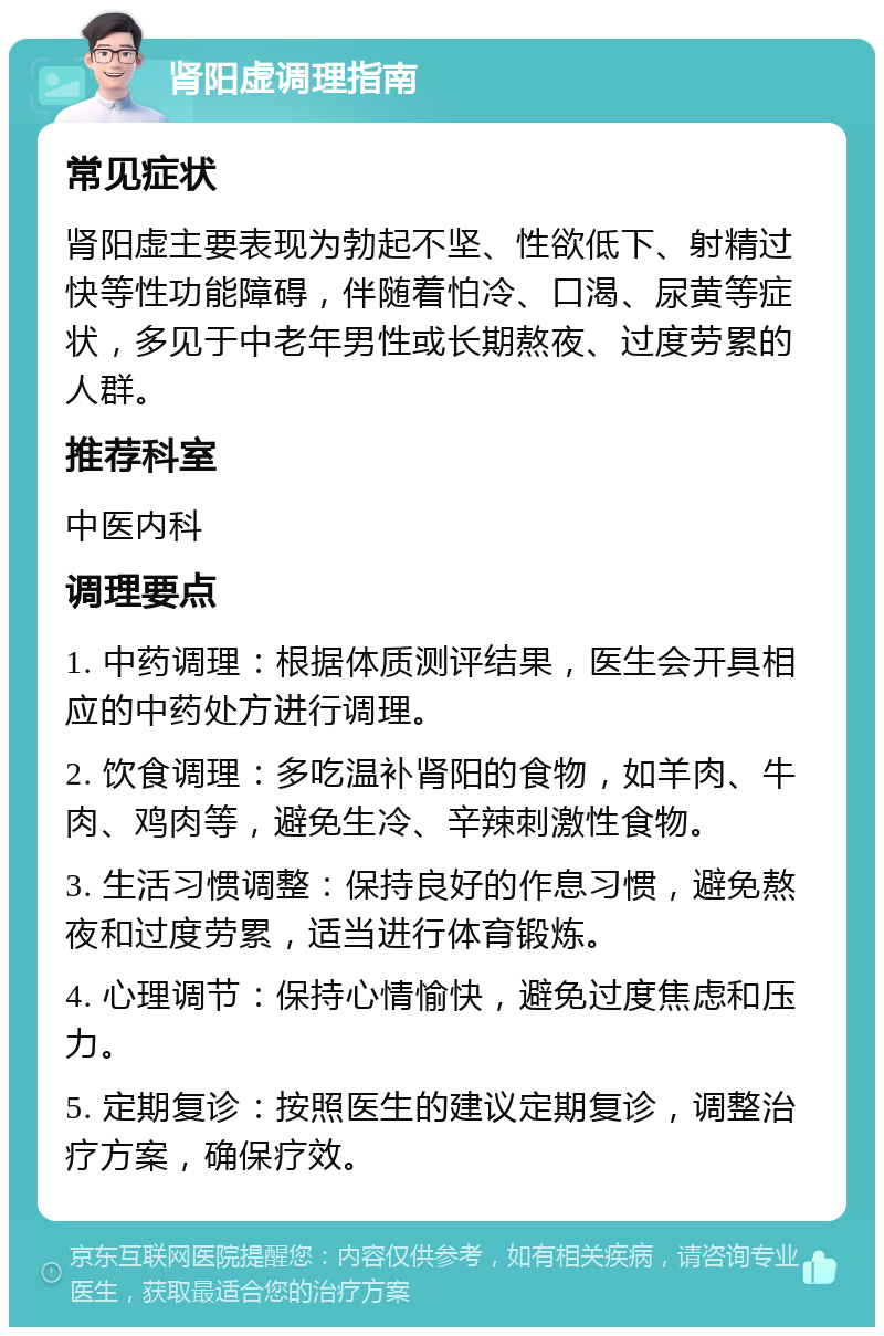 肾阳虚调理指南 常见症状 肾阳虚主要表现为勃起不坚、性欲低下、射精过快等性功能障碍，伴随着怕冷、口渴、尿黄等症状，多见于中老年男性或长期熬夜、过度劳累的人群。 推荐科室 中医内科 调理要点 1. 中药调理：根据体质测评结果，医生会开具相应的中药处方进行调理。 2. 饮食调理：多吃温补肾阳的食物，如羊肉、牛肉、鸡肉等，避免生冷、辛辣刺激性食物。 3. 生活习惯调整：保持良好的作息习惯，避免熬夜和过度劳累，适当进行体育锻炼。 4. 心理调节：保持心情愉快，避免过度焦虑和压力。 5. 定期复诊：按照医生的建议定期复诊，调整治疗方案，确保疗效。