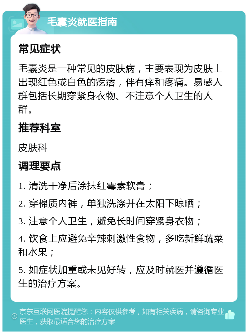 毛囊炎就医指南 常见症状 毛囊炎是一种常见的皮肤病，主要表现为皮肤上出现红色或白色的疙瘩，伴有痒和疼痛。易感人群包括长期穿紧身衣物、不注意个人卫生的人群。 推荐科室 皮肤科 调理要点 1. 清洗干净后涂抹红霉素软膏； 2. 穿棉质内裤，单独洗涤并在太阳下晾晒； 3. 注意个人卫生，避免长时间穿紧身衣物； 4. 饮食上应避免辛辣刺激性食物，多吃新鲜蔬菜和水果； 5. 如症状加重或未见好转，应及时就医并遵循医生的治疗方案。