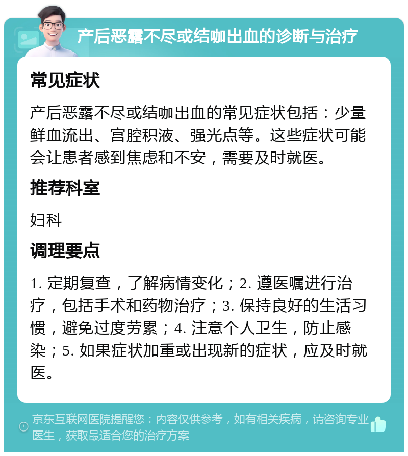 产后恶露不尽或结咖出血的诊断与治疗 常见症状 产后恶露不尽或结咖出血的常见症状包括：少量鲜血流出、宫腔积液、强光点等。这些症状可能会让患者感到焦虑和不安，需要及时就医。 推荐科室 妇科 调理要点 1. 定期复查，了解病情变化；2. 遵医嘱进行治疗，包括手术和药物治疗；3. 保持良好的生活习惯，避免过度劳累；4. 注意个人卫生，防止感染；5. 如果症状加重或出现新的症状，应及时就医。