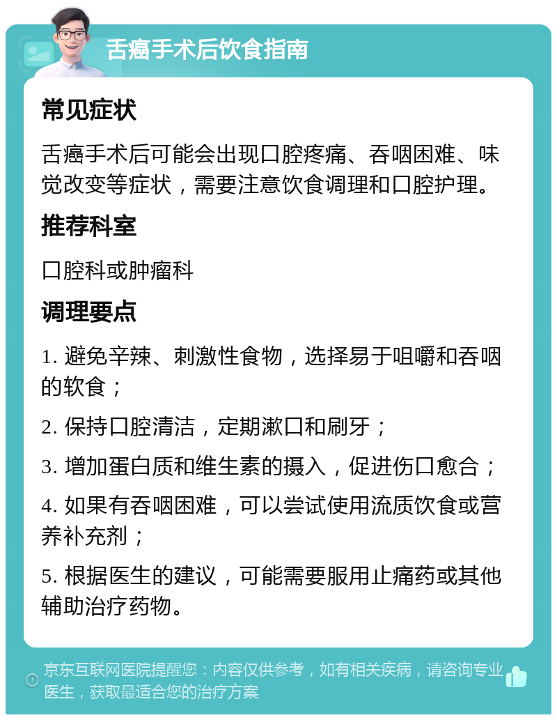 舌癌手术后饮食指南 常见症状 舌癌手术后可能会出现口腔疼痛、吞咽困难、味觉改变等症状，需要注意饮食调理和口腔护理。 推荐科室 口腔科或肿瘤科 调理要点 1. 避免辛辣、刺激性食物，选择易于咀嚼和吞咽的软食； 2. 保持口腔清洁，定期漱口和刷牙； 3. 增加蛋白质和维生素的摄入，促进伤口愈合； 4. 如果有吞咽困难，可以尝试使用流质饮食或营养补充剂； 5. 根据医生的建议，可能需要服用止痛药或其他辅助治疗药物。