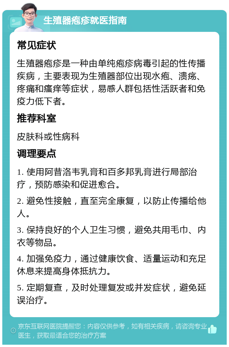 生殖器疱疹就医指南 常见症状 生殖器疱疹是一种由单纯疱疹病毒引起的性传播疾病，主要表现为生殖器部位出现水疱、溃疡、疼痛和瘙痒等症状，易感人群包括性活跃者和免疫力低下者。 推荐科室 皮肤科或性病科 调理要点 1. 使用阿昔洛韦乳膏和百多邦乳膏进行局部治疗，预防感染和促进愈合。 2. 避免性接触，直至完全康复，以防止传播给他人。 3. 保持良好的个人卫生习惯，避免共用毛巾、内衣等物品。 4. 加强免疫力，通过健康饮食、适量运动和充足休息来提高身体抵抗力。 5. 定期复查，及时处理复发或并发症状，避免延误治疗。