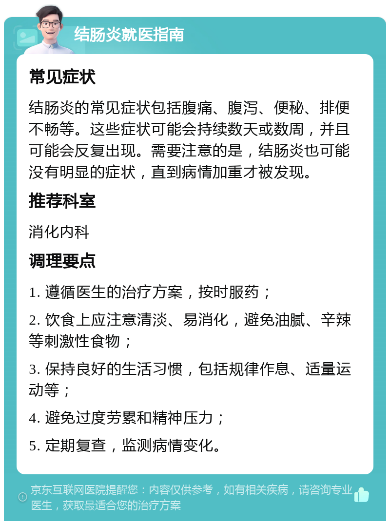 结肠炎就医指南 常见症状 结肠炎的常见症状包括腹痛、腹泻、便秘、排便不畅等。这些症状可能会持续数天或数周，并且可能会反复出现。需要注意的是，结肠炎也可能没有明显的症状，直到病情加重才被发现。 推荐科室 消化内科 调理要点 1. 遵循医生的治疗方案，按时服药； 2. 饮食上应注意清淡、易消化，避免油腻、辛辣等刺激性食物； 3. 保持良好的生活习惯，包括规律作息、适量运动等； 4. 避免过度劳累和精神压力； 5. 定期复查，监测病情变化。