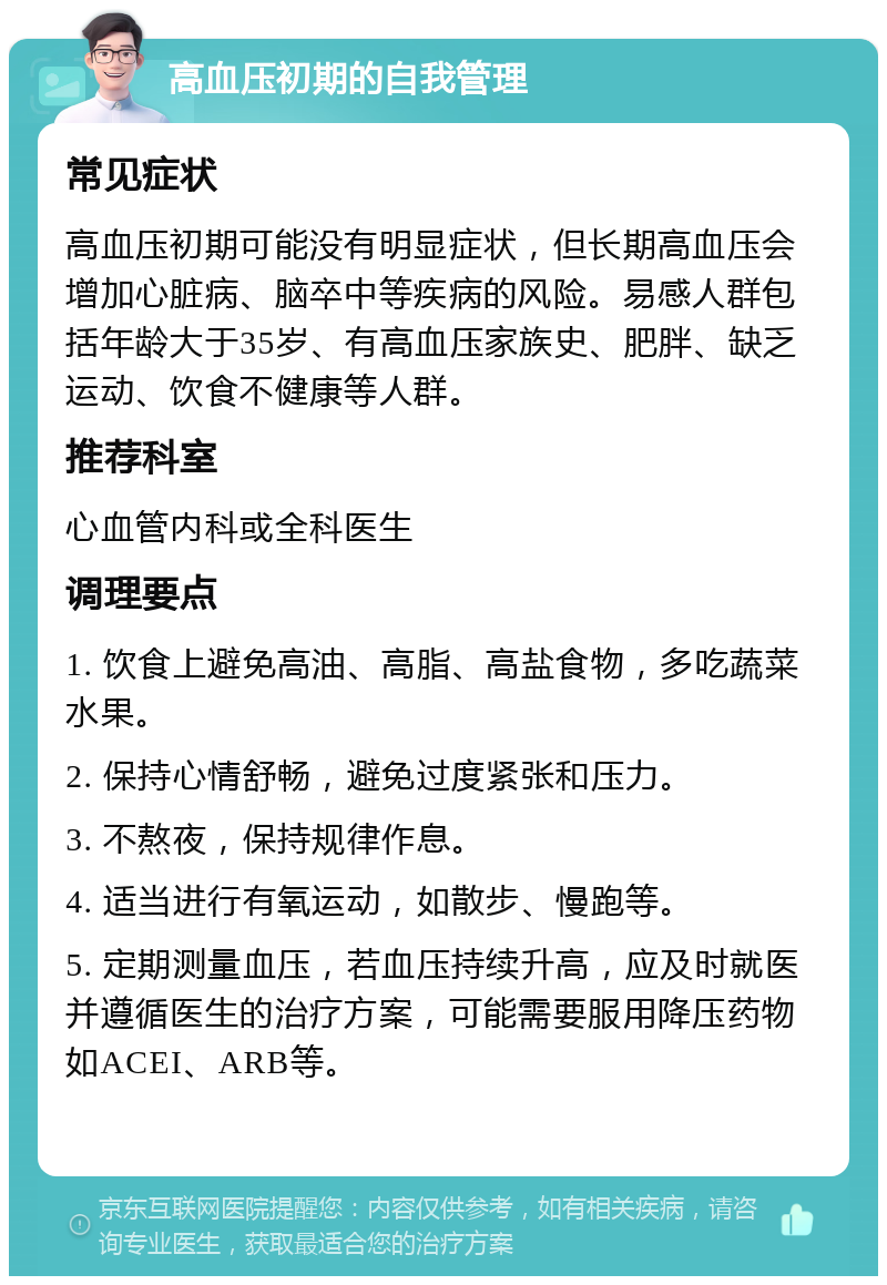 高血压初期的自我管理 常见症状 高血压初期可能没有明显症状，但长期高血压会增加心脏病、脑卒中等疾病的风险。易感人群包括年龄大于35岁、有高血压家族史、肥胖、缺乏运动、饮食不健康等人群。 推荐科室 心血管内科或全科医生 调理要点 1. 饮食上避免高油、高脂、高盐食物，多吃蔬菜水果。 2. 保持心情舒畅，避免过度紧张和压力。 3. 不熬夜，保持规律作息。 4. 适当进行有氧运动，如散步、慢跑等。 5. 定期测量血压，若血压持续升高，应及时就医并遵循医生的治疗方案，可能需要服用降压药物如ACEI、ARB等。