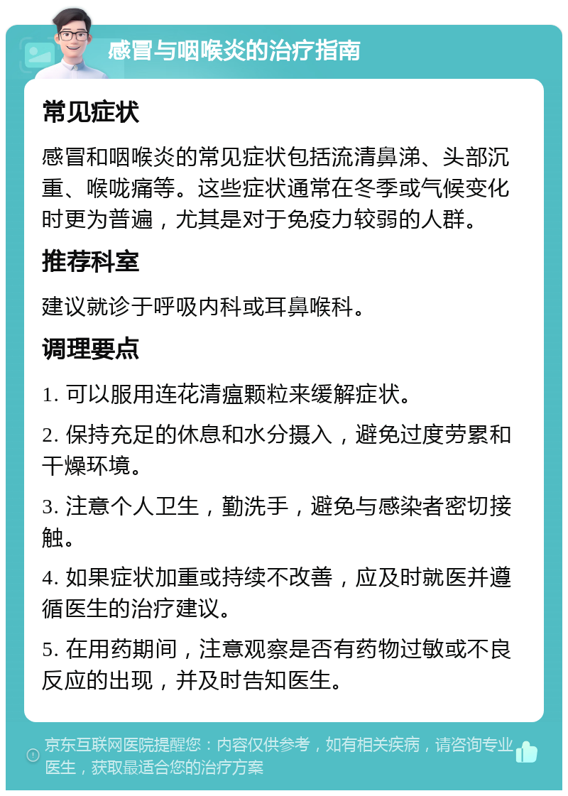 感冒与咽喉炎的治疗指南 常见症状 感冒和咽喉炎的常见症状包括流清鼻涕、头部沉重、喉咙痛等。这些症状通常在冬季或气候变化时更为普遍，尤其是对于免疫力较弱的人群。 推荐科室 建议就诊于呼吸内科或耳鼻喉科。 调理要点 1. 可以服用连花清瘟颗粒来缓解症状。 2. 保持充足的休息和水分摄入，避免过度劳累和干燥环境。 3. 注意个人卫生，勤洗手，避免与感染者密切接触。 4. 如果症状加重或持续不改善，应及时就医并遵循医生的治疗建议。 5. 在用药期间，注意观察是否有药物过敏或不良反应的出现，并及时告知医生。