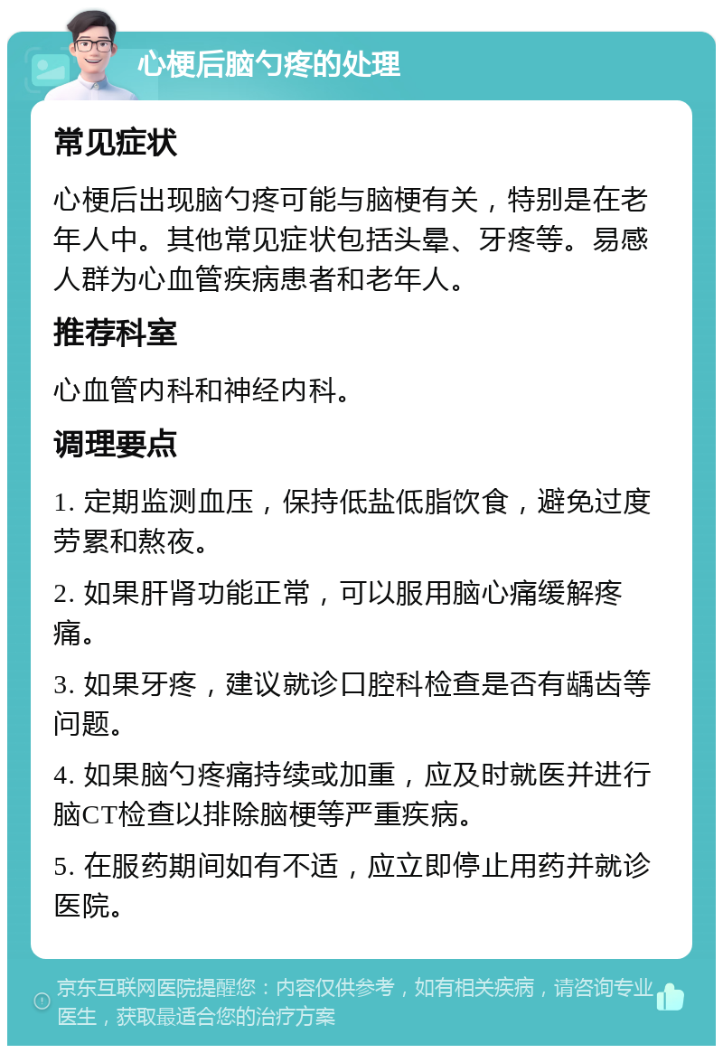 心梗后脑勺疼的处理 常见症状 心梗后出现脑勺疼可能与脑梗有关，特别是在老年人中。其他常见症状包括头晕、牙疼等。易感人群为心血管疾病患者和老年人。 推荐科室 心血管内科和神经内科。 调理要点 1. 定期监测血压，保持低盐低脂饮食，避免过度劳累和熬夜。 2. 如果肝肾功能正常，可以服用脑心痛缓解疼痛。 3. 如果牙疼，建议就诊口腔科检查是否有龋齿等问题。 4. 如果脑勺疼痛持续或加重，应及时就医并进行脑CT检查以排除脑梗等严重疾病。 5. 在服药期间如有不适，应立即停止用药并就诊医院。