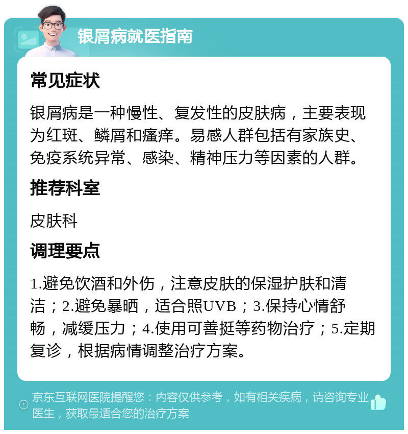 银屑病就医指南 常见症状 银屑病是一种慢性、复发性的皮肤病，主要表现为红斑、鳞屑和瘙痒。易感人群包括有家族史、免疫系统异常、感染、精神压力等因素的人群。 推荐科室 皮肤科 调理要点 1.避免饮酒和外伤，注意皮肤的保湿护肤和清洁；2.避免暴晒，适合照UVB；3.保持心情舒畅，减缓压力；4.使用可善挺等药物治疗；5.定期复诊，根据病情调整治疗方案。