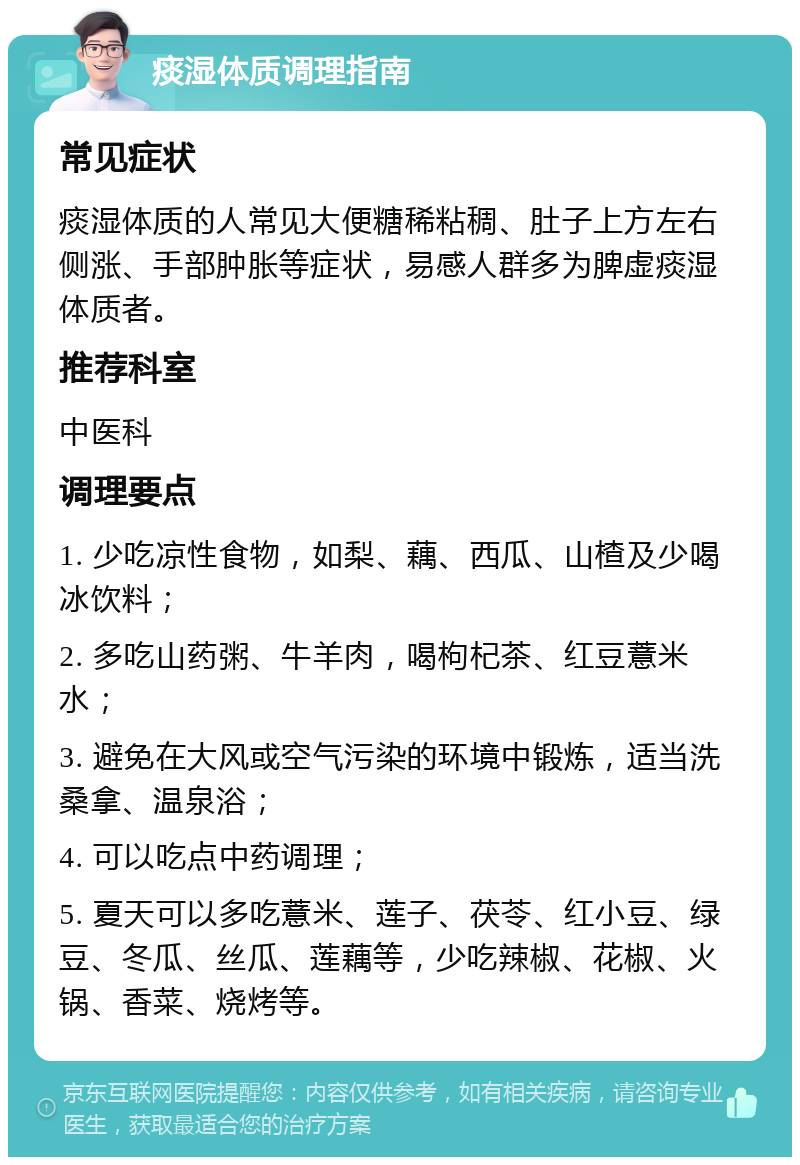 痰湿体质调理指南 常见症状 痰湿体质的人常见大便糖稀粘稠、肚子上方左右侧涨、手部肿胀等症状，易感人群多为脾虚痰湿体质者。 推荐科室 中医科 调理要点 1. 少吃凉性食物，如梨、藕、西瓜、山楂及少喝冰饮料； 2. 多吃山药粥、牛羊肉，喝枸杞茶、红豆薏米水； 3. 避免在大风或空气污染的环境中锻炼，适当洗桑拿、温泉浴； 4. 可以吃点中药调理； 5. 夏天可以多吃薏米、莲子、茯苓、红小豆、绿豆、冬瓜、丝瓜、莲藕等，少吃辣椒、花椒、火锅、香菜、烧烤等。