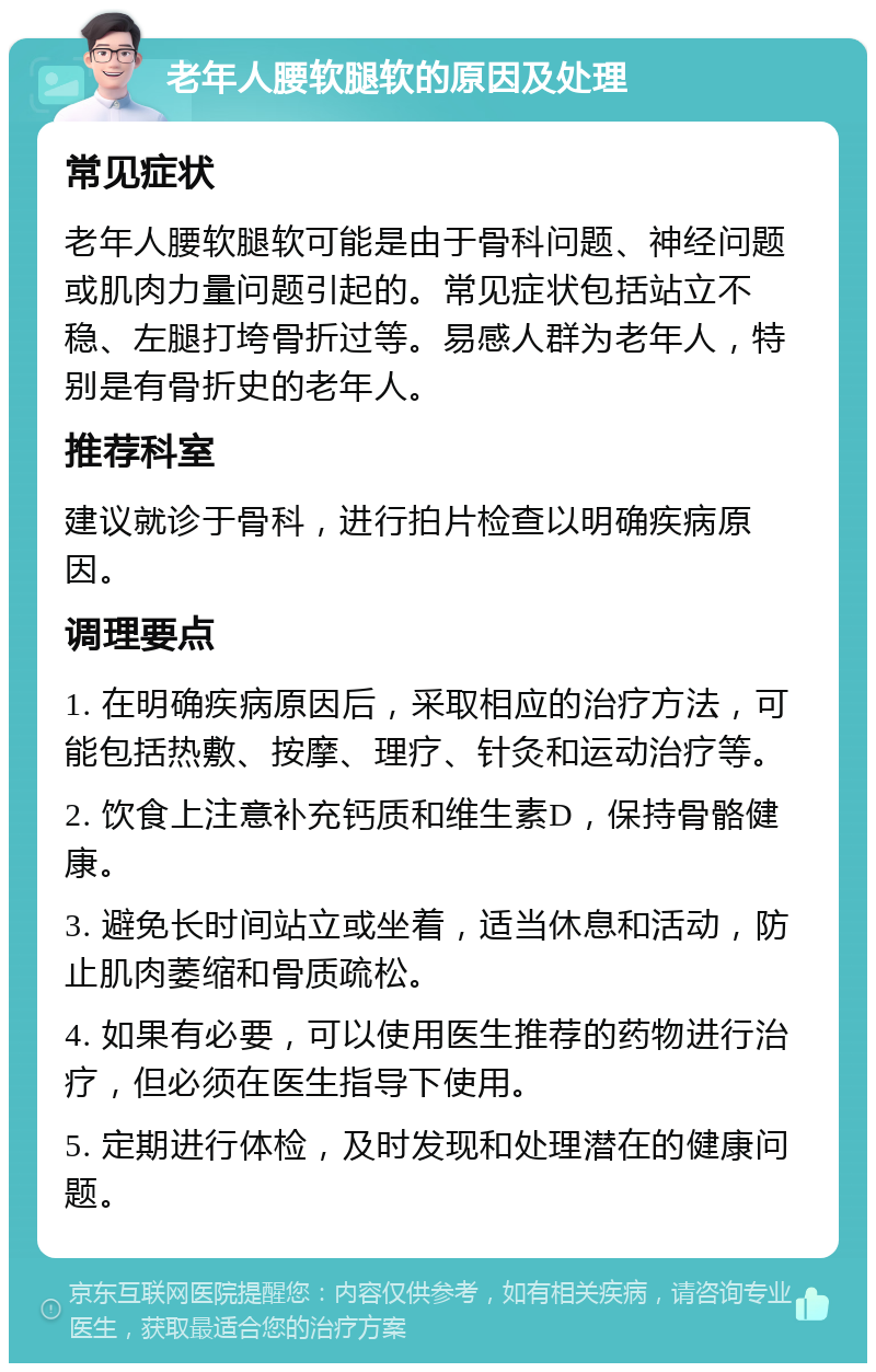 老年人腰软腿软的原因及处理 常见症状 老年人腰软腿软可能是由于骨科问题、神经问题或肌肉力量问题引起的。常见症状包括站立不稳、左腿打垮骨折过等。易感人群为老年人，特别是有骨折史的老年人。 推荐科室 建议就诊于骨科，进行拍片检查以明确疾病原因。 调理要点 1. 在明确疾病原因后，采取相应的治疗方法，可能包括热敷、按摩、理疗、针灸和运动治疗等。 2. 饮食上注意补充钙质和维生素D，保持骨骼健康。 3. 避免长时间站立或坐着，适当休息和活动，防止肌肉萎缩和骨质疏松。 4. 如果有必要，可以使用医生推荐的药物进行治疗，但必须在医生指导下使用。 5. 定期进行体检，及时发现和处理潜在的健康问题。