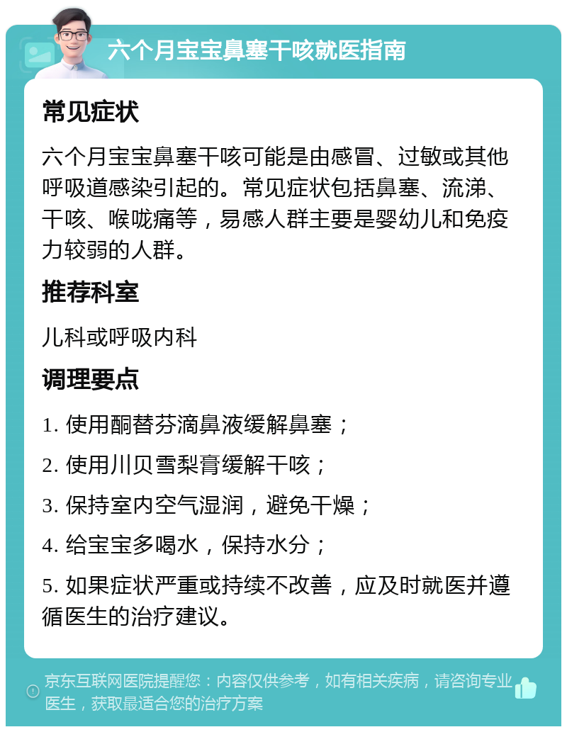 六个月宝宝鼻塞干咳就医指南 常见症状 六个月宝宝鼻塞干咳可能是由感冒、过敏或其他呼吸道感染引起的。常见症状包括鼻塞、流涕、干咳、喉咙痛等，易感人群主要是婴幼儿和免疫力较弱的人群。 推荐科室 儿科或呼吸内科 调理要点 1. 使用酮替芬滴鼻液缓解鼻塞； 2. 使用川贝雪梨膏缓解干咳； 3. 保持室内空气湿润，避免干燥； 4. 给宝宝多喝水，保持水分； 5. 如果症状严重或持续不改善，应及时就医并遵循医生的治疗建议。