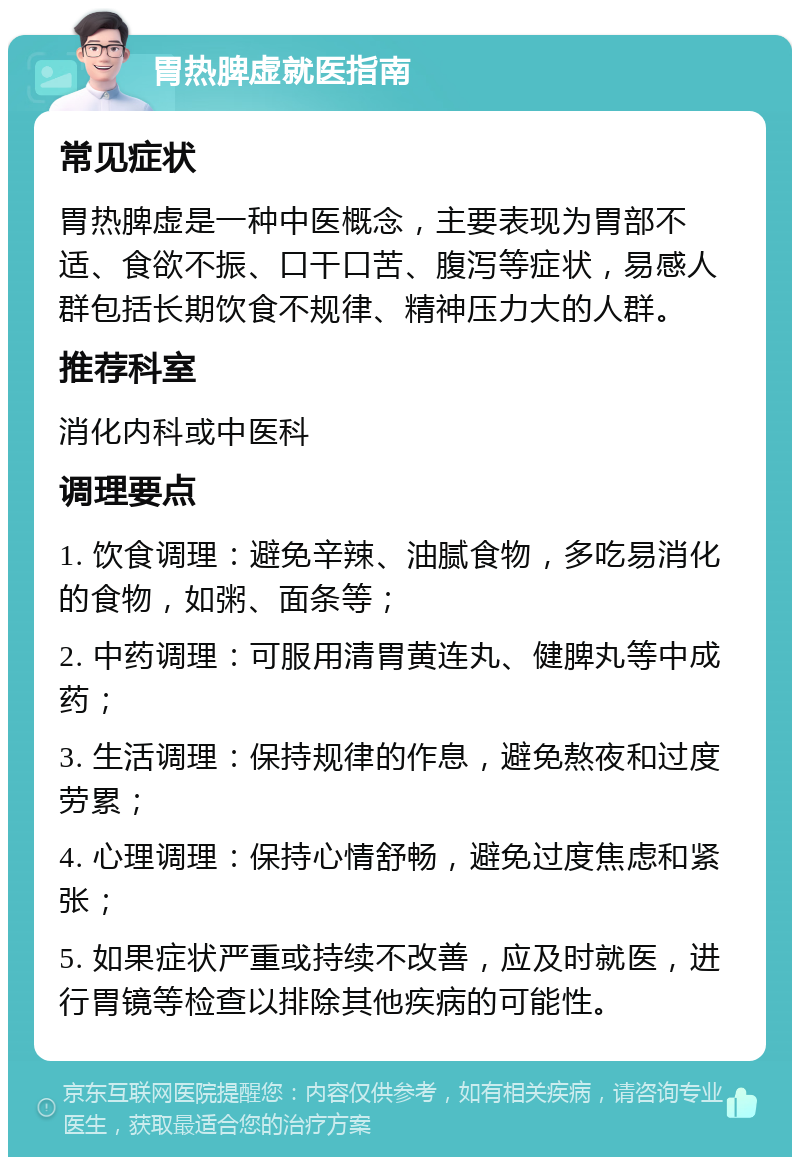 胃热脾虚就医指南 常见症状 胃热脾虚是一种中医概念，主要表现为胃部不适、食欲不振、口干口苦、腹泻等症状，易感人群包括长期饮食不规律、精神压力大的人群。 推荐科室 消化内科或中医科 调理要点 1. 饮食调理：避免辛辣、油腻食物，多吃易消化的食物，如粥、面条等； 2. 中药调理：可服用清胃黄连丸、健脾丸等中成药； 3. 生活调理：保持规律的作息，避免熬夜和过度劳累； 4. 心理调理：保持心情舒畅，避免过度焦虑和紧张； 5. 如果症状严重或持续不改善，应及时就医，进行胃镜等检查以排除其他疾病的可能性。