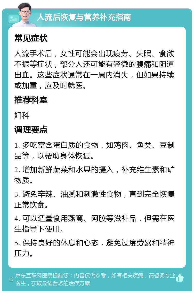 人流后恢复与营养补充指南 常见症状 人流手术后，女性可能会出现疲劳、失眠、食欲不振等症状，部分人还可能有轻微的腹痛和阴道出血。这些症状通常在一周内消失，但如果持续或加重，应及时就医。 推荐科室 妇科 调理要点 1. 多吃富含蛋白质的食物，如鸡肉、鱼类、豆制品等，以帮助身体恢复。 2. 增加新鲜蔬菜和水果的摄入，补充维生素和矿物质。 3. 避免辛辣、油腻和刺激性食物，直到完全恢复正常饮食。 4. 可以适量食用燕窝、阿胶等滋补品，但需在医生指导下使用。 5. 保持良好的休息和心态，避免过度劳累和精神压力。