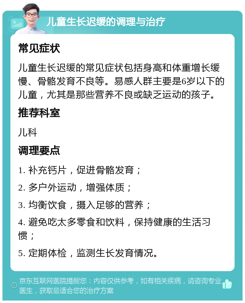 儿童生长迟缓的调理与治疗 常见症状 儿童生长迟缓的常见症状包括身高和体重增长缓慢、骨骼发育不良等。易感人群主要是6岁以下的儿童，尤其是那些营养不良或缺乏运动的孩子。 推荐科室 儿科 调理要点 1. 补充钙片，促进骨骼发育； 2. 多户外运动，增强体质； 3. 均衡饮食，摄入足够的营养； 4. 避免吃太多零食和饮料，保持健康的生活习惯； 5. 定期体检，监测生长发育情况。