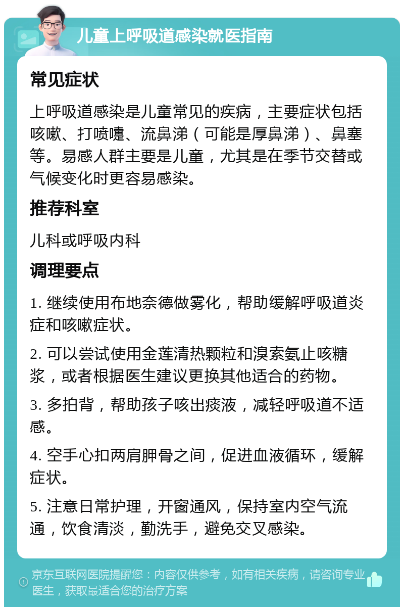 儿童上呼吸道感染就医指南 常见症状 上呼吸道感染是儿童常见的疾病，主要症状包括咳嗽、打喷嚏、流鼻涕（可能是厚鼻涕）、鼻塞等。易感人群主要是儿童，尤其是在季节交替或气候变化时更容易感染。 推荐科室 儿科或呼吸内科 调理要点 1. 继续使用布地奈德做雾化，帮助缓解呼吸道炎症和咳嗽症状。 2. 可以尝试使用金莲清热颗粒和溴索氨止咳糖浆，或者根据医生建议更换其他适合的药物。 3. 多拍背，帮助孩子咳出痰液，减轻呼吸道不适感。 4. 空手心扣两肩胛骨之间，促进血液循环，缓解症状。 5. 注意日常护理，开窗通风，保持室内空气流通，饮食清淡，勤洗手，避免交叉感染。