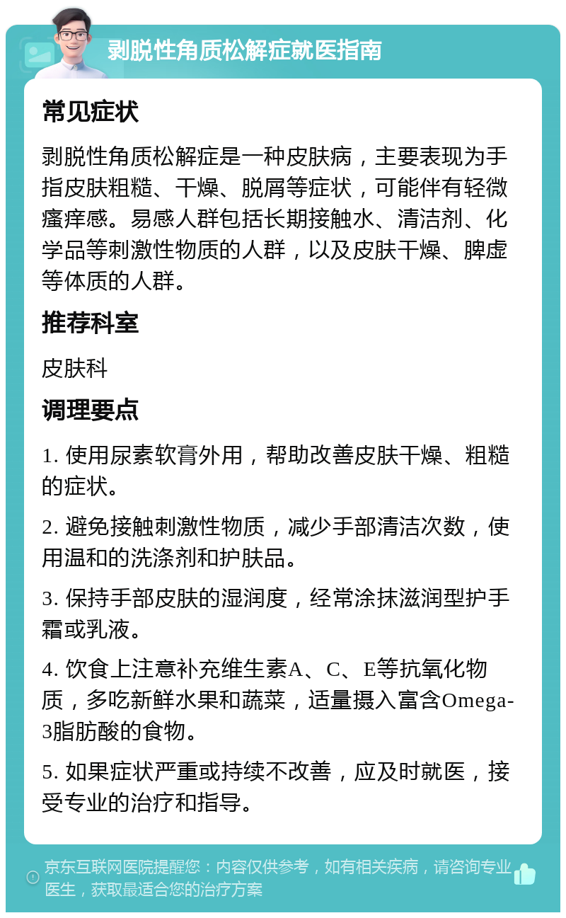 剥脱性角质松解症就医指南 常见症状 剥脱性角质松解症是一种皮肤病，主要表现为手指皮肤粗糙、干燥、脱屑等症状，可能伴有轻微瘙痒感。易感人群包括长期接触水、清洁剂、化学品等刺激性物质的人群，以及皮肤干燥、脾虚等体质的人群。 推荐科室 皮肤科 调理要点 1. 使用尿素软膏外用，帮助改善皮肤干燥、粗糙的症状。 2. 避免接触刺激性物质，减少手部清洁次数，使用温和的洗涤剂和护肤品。 3. 保持手部皮肤的湿润度，经常涂抹滋润型护手霜或乳液。 4. 饮食上注意补充维生素A、C、E等抗氧化物质，多吃新鲜水果和蔬菜，适量摄入富含Omega-3脂肪酸的食物。 5. 如果症状严重或持续不改善，应及时就医，接受专业的治疗和指导。