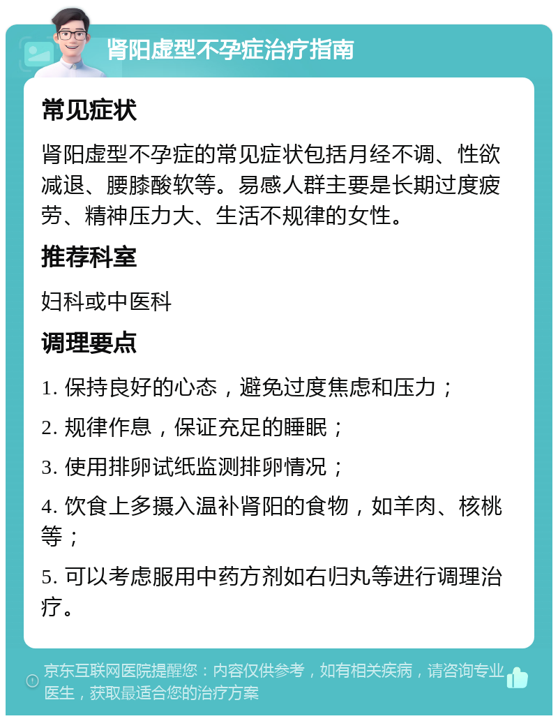 肾阳虚型不孕症治疗指南 常见症状 肾阳虚型不孕症的常见症状包括月经不调、性欲减退、腰膝酸软等。易感人群主要是长期过度疲劳、精神压力大、生活不规律的女性。 推荐科室 妇科或中医科 调理要点 1. 保持良好的心态，避免过度焦虑和压力； 2. 规律作息，保证充足的睡眠； 3. 使用排卵试纸监测排卵情况； 4. 饮食上多摄入温补肾阳的食物，如羊肉、核桃等； 5. 可以考虑服用中药方剂如右归丸等进行调理治疗。