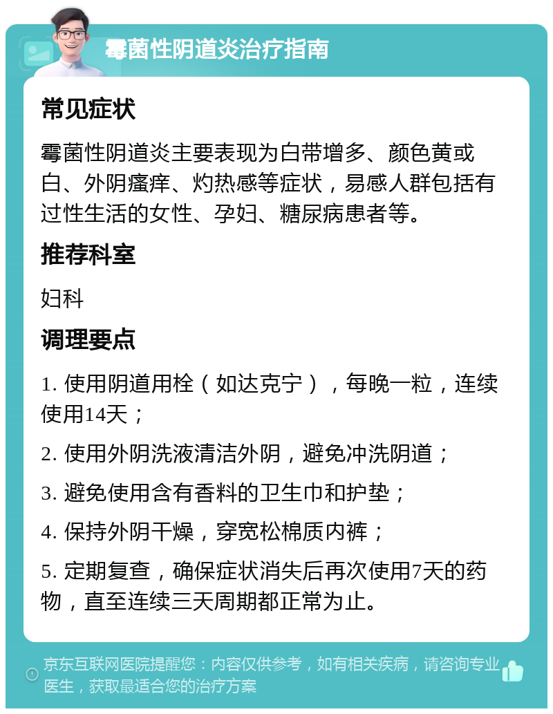 霉菌性阴道炎治疗指南 常见症状 霉菌性阴道炎主要表现为白带增多、颜色黄或白、外阴瘙痒、灼热感等症状，易感人群包括有过性生活的女性、孕妇、糖尿病患者等。 推荐科室 妇科 调理要点 1. 使用阴道用栓（如达克宁），每晚一粒，连续使用14天； 2. 使用外阴洗液清洁外阴，避免冲洗阴道； 3. 避免使用含有香料的卫生巾和护垫； 4. 保持外阴干燥，穿宽松棉质内裤； 5. 定期复查，确保症状消失后再次使用7天的药物，直至连续三天周期都正常为止。