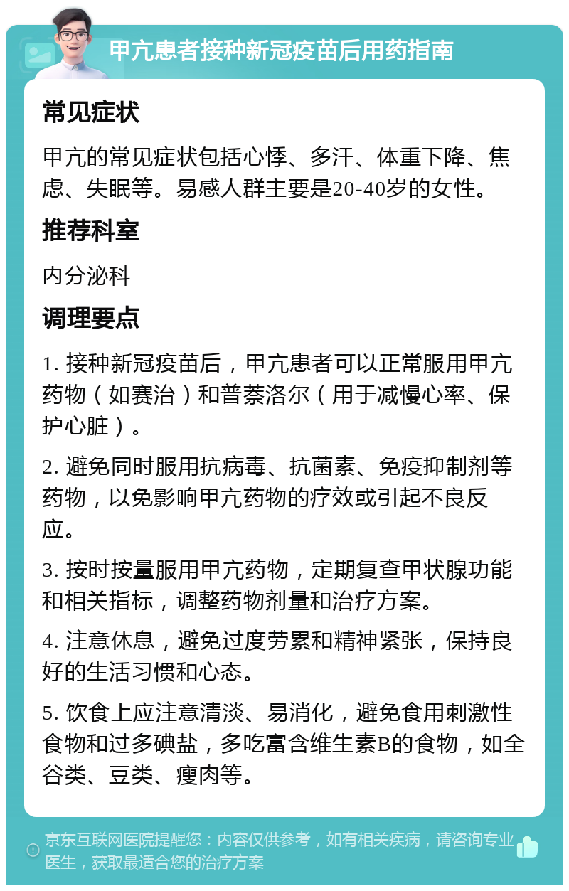 甲亢患者接种新冠疫苗后用药指南 常见症状 甲亢的常见症状包括心悸、多汗、体重下降、焦虑、失眠等。易感人群主要是20-40岁的女性。 推荐科室 内分泌科 调理要点 1. 接种新冠疫苗后，甲亢患者可以正常服用甲亢药物（如赛治）和普萘洛尔（用于减慢心率、保护心脏）。 2. 避免同时服用抗病毒、抗菌素、免疫抑制剂等药物，以免影响甲亢药物的疗效或引起不良反应。 3. 按时按量服用甲亢药物，定期复查甲状腺功能和相关指标，调整药物剂量和治疗方案。 4. 注意休息，避免过度劳累和精神紧张，保持良好的生活习惯和心态。 5. 饮食上应注意清淡、易消化，避免食用刺激性食物和过多碘盐，多吃富含维生素B的食物，如全谷类、豆类、瘦肉等。