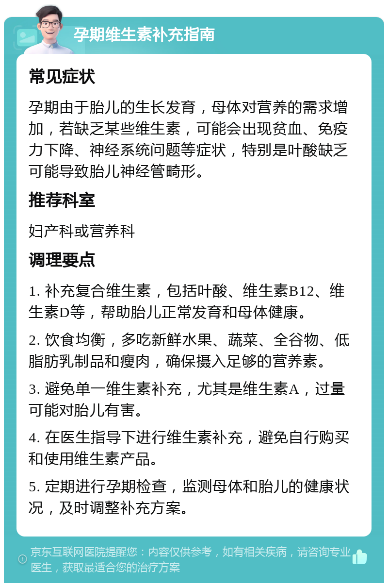 孕期维生素补充指南 常见症状 孕期由于胎儿的生长发育，母体对营养的需求增加，若缺乏某些维生素，可能会出现贫血、免疫力下降、神经系统问题等症状，特别是叶酸缺乏可能导致胎儿神经管畸形。 推荐科室 妇产科或营养科 调理要点 1. 补充复合维生素，包括叶酸、维生素B12、维生素D等，帮助胎儿正常发育和母体健康。 2. 饮食均衡，多吃新鲜水果、蔬菜、全谷物、低脂肪乳制品和瘦肉，确保摄入足够的营养素。 3. 避免单一维生素补充，尤其是维生素A，过量可能对胎儿有害。 4. 在医生指导下进行维生素补充，避免自行购买和使用维生素产品。 5. 定期进行孕期检查，监测母体和胎儿的健康状况，及时调整补充方案。