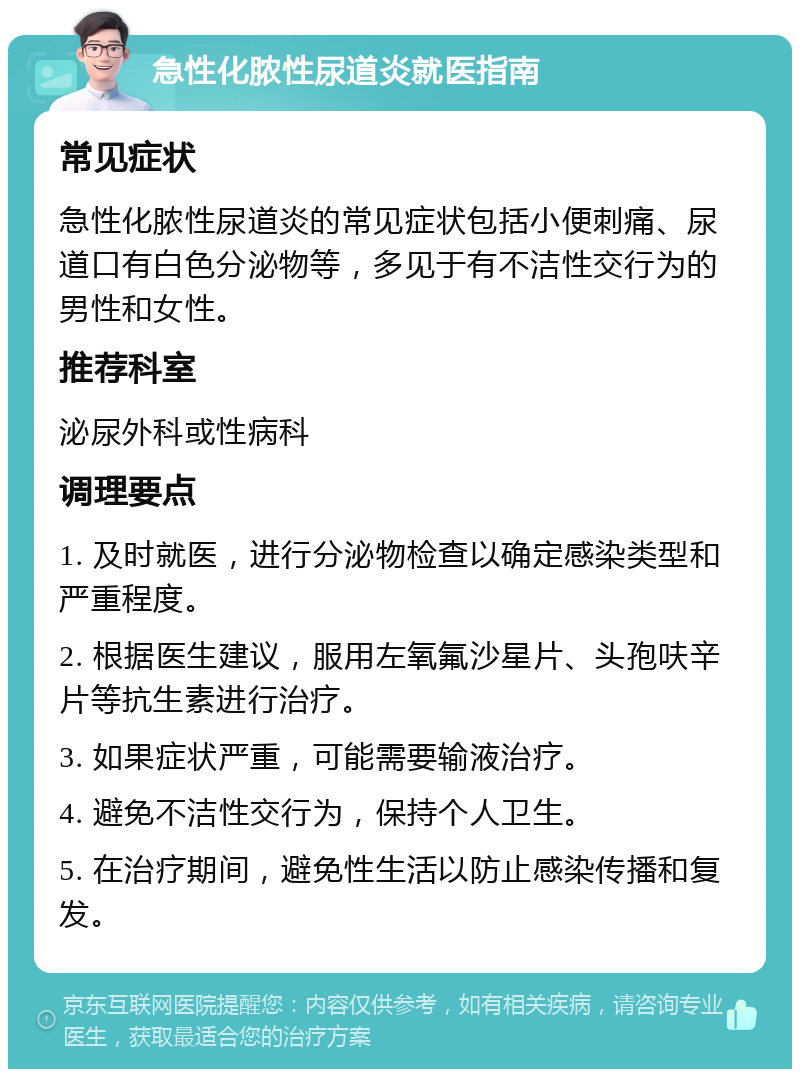 急性化脓性尿道炎就医指南 常见症状 急性化脓性尿道炎的常见症状包括小便刺痛、尿道口有白色分泌物等，多见于有不洁性交行为的男性和女性。 推荐科室 泌尿外科或性病科 调理要点 1. 及时就医，进行分泌物检查以确定感染类型和严重程度。 2. 根据医生建议，服用左氧氟沙星片、头孢呋辛片等抗生素进行治疗。 3. 如果症状严重，可能需要输液治疗。 4. 避免不洁性交行为，保持个人卫生。 5. 在治疗期间，避免性生活以防止感染传播和复发。