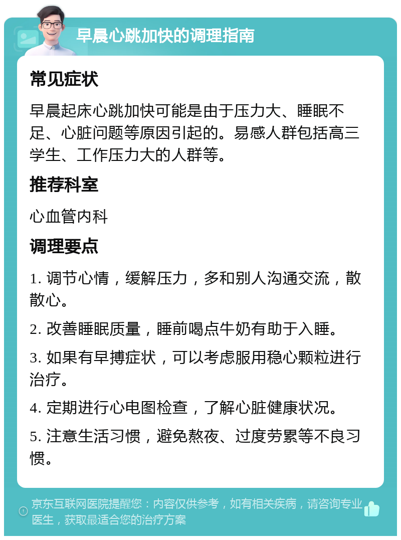 早晨心跳加快的调理指南 常见症状 早晨起床心跳加快可能是由于压力大、睡眠不足、心脏问题等原因引起的。易感人群包括高三学生、工作压力大的人群等。 推荐科室 心血管内科 调理要点 1. 调节心情，缓解压力，多和别人沟通交流，散散心。 2. 改善睡眠质量，睡前喝点牛奶有助于入睡。 3. 如果有早搏症状，可以考虑服用稳心颗粒进行治疗。 4. 定期进行心电图检查，了解心脏健康状况。 5. 注意生活习惯，避免熬夜、过度劳累等不良习惯。