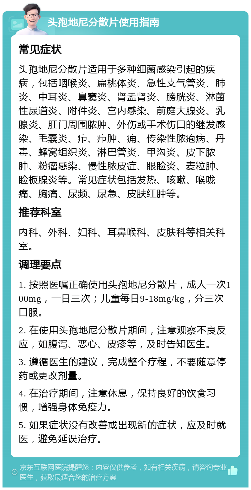 头孢地尼分散片使用指南 常见症状 头孢地尼分散片适用于多种细菌感染引起的疾病，包括咽喉炎、扁桃体炎、急性支气管炎、肺炎、中耳炎、鼻窦炎、肾盂肾炎、膀胱炎、淋菌性尿道炎、附件炎、宫内感染、前庭大腺炎、乳腺炎、肛门周围脓肿、外伤或手术伤口的继发感染、毛囊炎、疖、疖肿、痈、传染性脓疱病、丹毒、蜂窝组织炎、淋巴管炎、甲沟炎、皮下脓肿、粉瘤感染、慢性脓皮症、眼睑炎、麦粒肿、睑板腺炎等。常见症状包括发热、咳嗽、喉咙痛、胸痛、尿频、尿急、皮肤红肿等。 推荐科室 内科、外科、妇科、耳鼻喉科、皮肤科等相关科室。 调理要点 1. 按照医嘱正确使用头孢地尼分散片，成人一次100mg，一日三次；儿童每日9-18mg/kg，分三次口服。 2. 在使用头孢地尼分散片期间，注意观察不良反应，如腹泻、恶心、皮疹等，及时告知医生。 3. 遵循医生的建议，完成整个疗程，不要随意停药或更改剂量。 4. 在治疗期间，注意休息，保持良好的饮食习惯，增强身体免疫力。 5. 如果症状没有改善或出现新的症状，应及时就医，避免延误治疗。