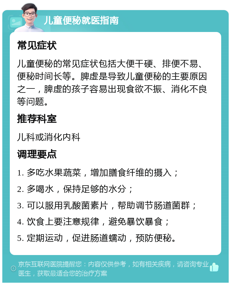 儿童便秘就医指南 常见症状 儿童便秘的常见症状包括大便干硬、排便不易、便秘时间长等。脾虚是导致儿童便秘的主要原因之一，脾虚的孩子容易出现食欲不振、消化不良等问题。 推荐科室 儿科或消化内科 调理要点 1. 多吃水果蔬菜，增加膳食纤维的摄入； 2. 多喝水，保持足够的水分； 3. 可以服用乳酸菌素片，帮助调节肠道菌群； 4. 饮食上要注意规律，避免暴饮暴食； 5. 定期运动，促进肠道蠕动，预防便秘。