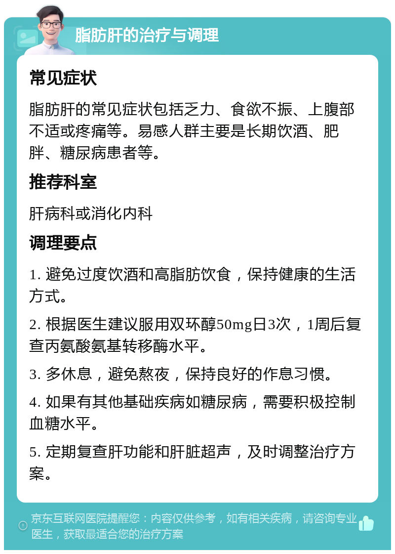 脂肪肝的治疗与调理 常见症状 脂肪肝的常见症状包括乏力、食欲不振、上腹部不适或疼痛等。易感人群主要是长期饮酒、肥胖、糖尿病患者等。 推荐科室 肝病科或消化内科 调理要点 1. 避免过度饮酒和高脂肪饮食，保持健康的生活方式。 2. 根据医生建议服用双环醇50mg日3次，1周后复查丙氨酸氨基转移酶水平。 3. 多休息，避免熬夜，保持良好的作息习惯。 4. 如果有其他基础疾病如糖尿病，需要积极控制血糖水平。 5. 定期复查肝功能和肝脏超声，及时调整治疗方案。