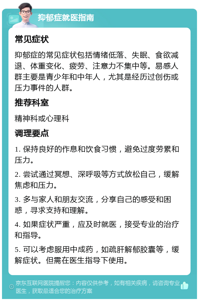 抑郁症就医指南 常见症状 抑郁症的常见症状包括情绪低落、失眠、食欲减退、体重变化、疲劳、注意力不集中等。易感人群主要是青少年和中年人，尤其是经历过创伤或压力事件的人群。 推荐科室 精神科或心理科 调理要点 1. 保持良好的作息和饮食习惯，避免过度劳累和压力。 2. 尝试通过冥想、深呼吸等方式放松自己，缓解焦虑和压力。 3. 多与家人和朋友交流，分享自己的感受和困惑，寻求支持和理解。 4. 如果症状严重，应及时就医，接受专业的治疗和指导。 5. 可以考虑服用中成药，如疏肝解郁胶囊等，缓解症状。但需在医生指导下使用。